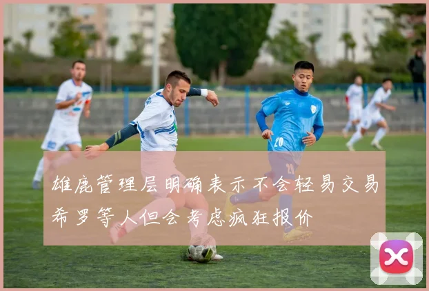 雄鹿管理层明确表示不会轻易交易希罗等人但会考虑疯狂报价