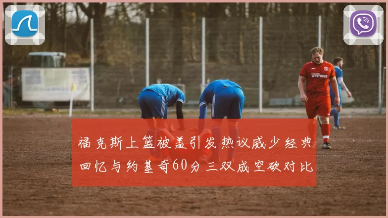 福克斯上篮被盖引发热议威少经典回忆与约基奇60分三双成空砍对比