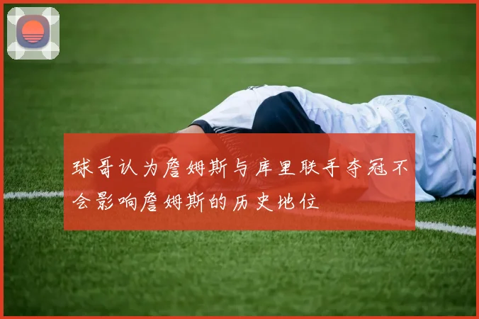 球哥认为詹姆斯与库里联手夺冠不会影响詹姆斯的历史地位