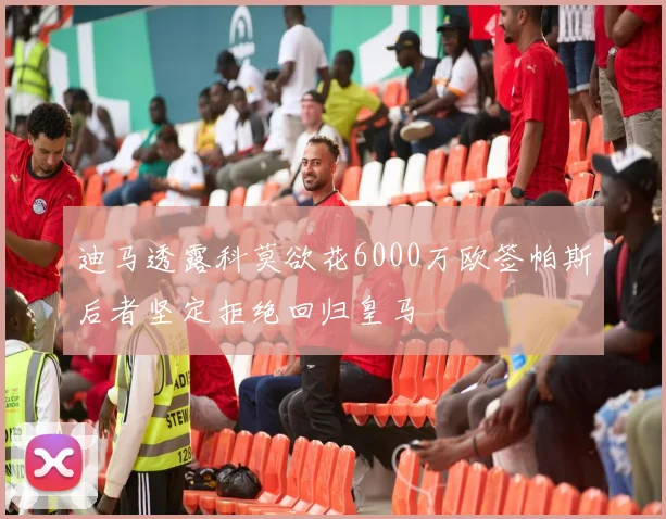 迪马透露科莫欲花6000万欧签帕斯后者坚定拒绝回归皇马