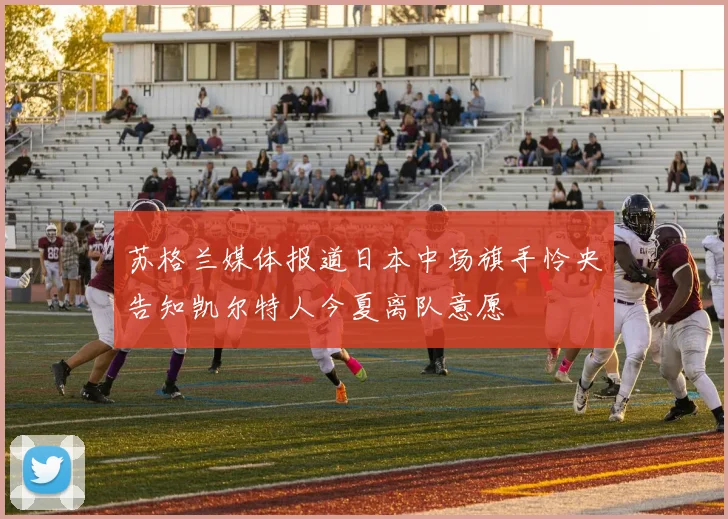 苏格兰媒体报道日本中场旗手怜央告知凯尔特人今夏离队意愿