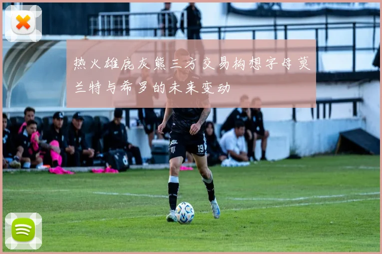 热火雄鹿灰熊三方交易构想字母莫兰特与希罗的未来变动