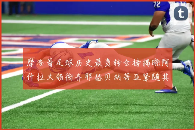 摩洛哥足球历史最贵转会榜揭晓阿什拉夫领衔齐耶赫贝纳蒂亚紧随其后