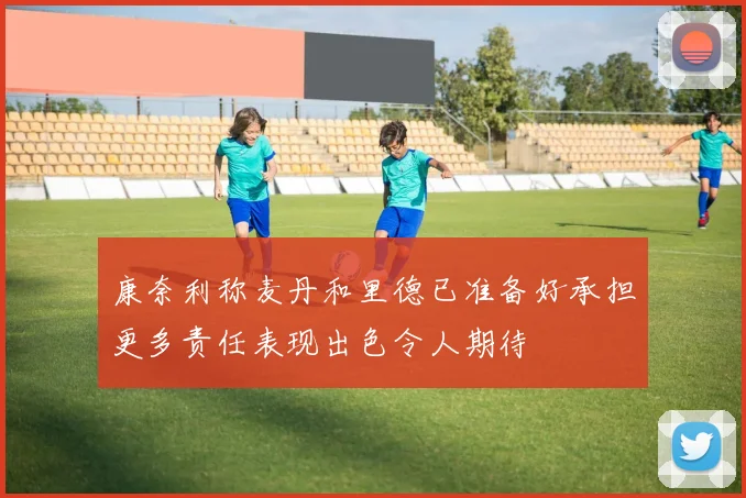 康奈利称麦丹和里德已准备好承担更多责任表现出色令人期待