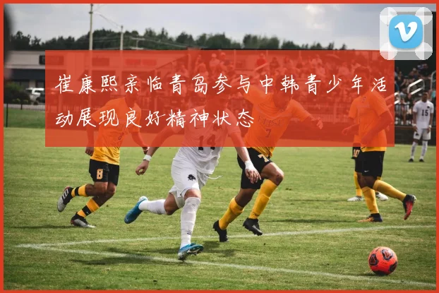 崔康熙亲临青岛参与中韩青少年活动展现良好精神状态