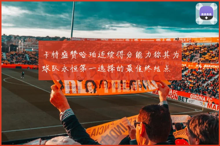 卡特盛赞哈珀连续得分能力称其为球队永恒第一选择的最佳终结点