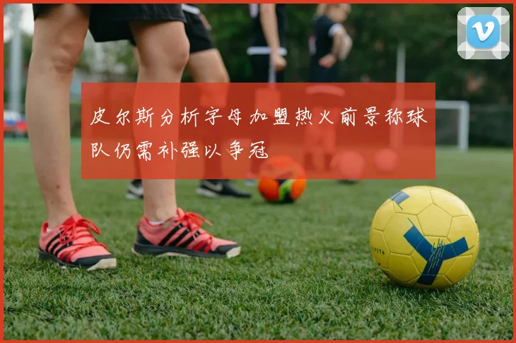 皮尔斯分析字母加盟热火前景称球队仍需补强以争冠