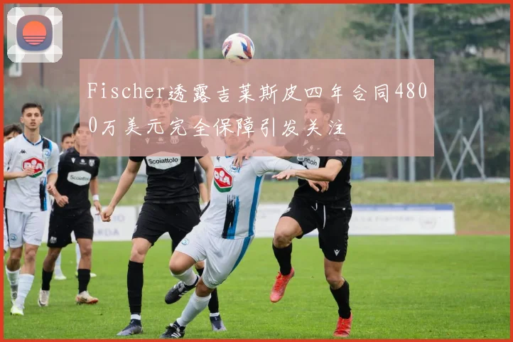 Fischer透露吉莱斯皮四年合同4800万美元完全保障引发关注