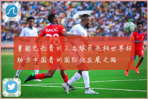 鲁能巴西青训三名球员亮相世界杯助力中国青训国际化发展之路