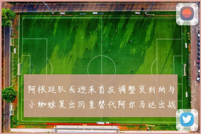 阿根廷队或迎来首发调整莫利纳与小蜘蛛复出冈皇替代阿尔马达出战
