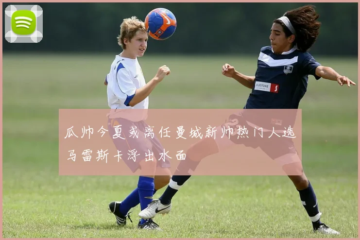 瓜帅今夏或离任曼城新帅热门人选马雷斯卡浮出水面