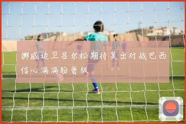 挪威边卫吕尔松期待复出对战巴西信心满满盼晋级
